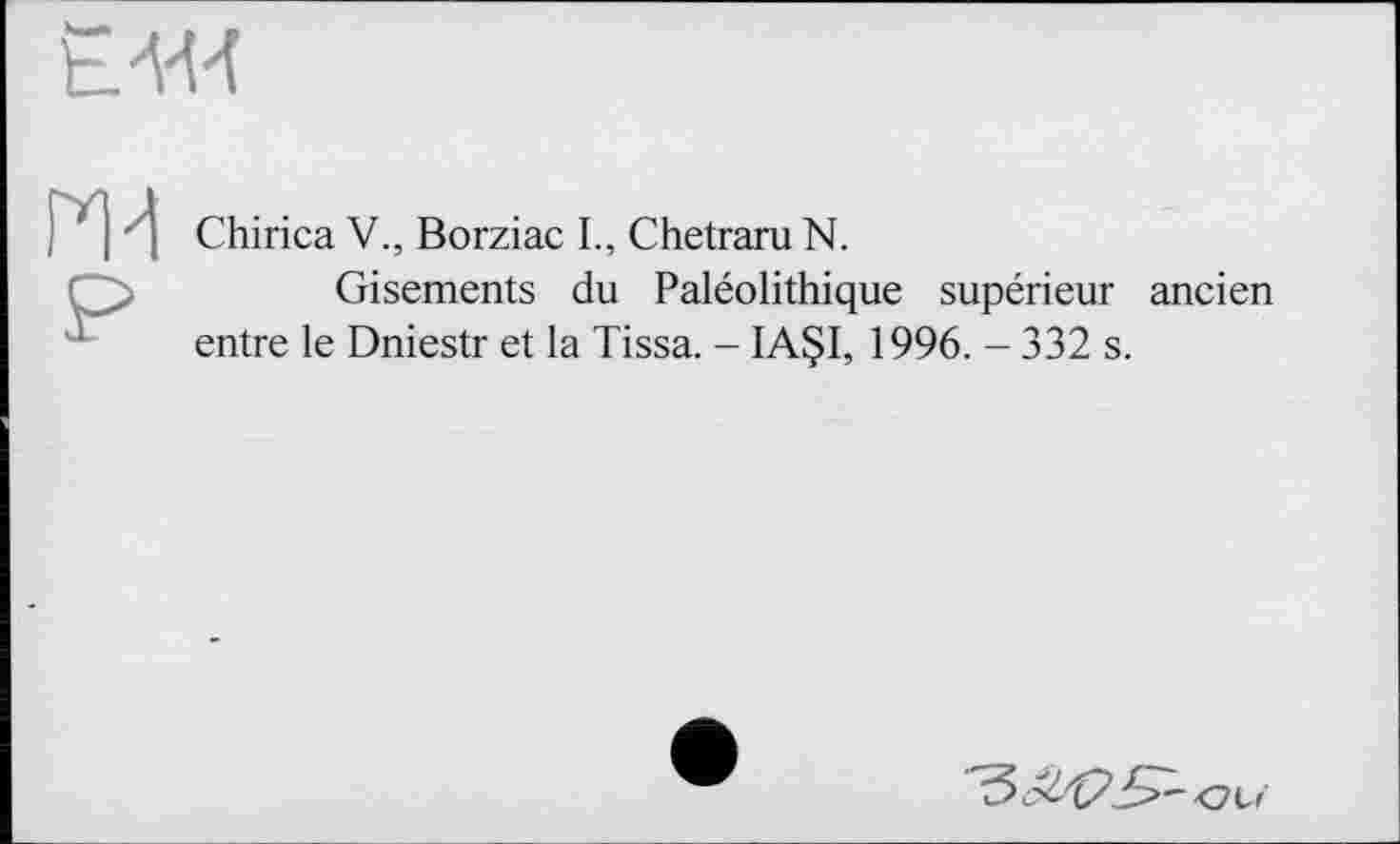 ﻿
Chirica V., Borziac I., Chetraru N.
Gisements du Paléolithique supérieur ancien entre le Dniestr et la Tissa. - IA§I, 1996. - 332 s.
